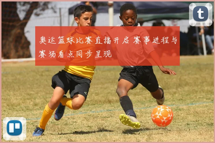 奥运篮球比赛直播开启 赛事进程与赛场看点同步呈现