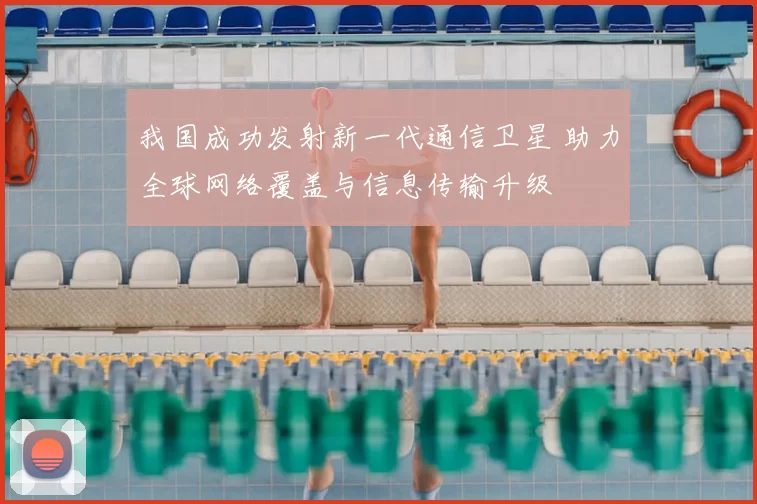 我国成功发射新一代通信卫星 助力全球网络覆盖与信息传输升级
