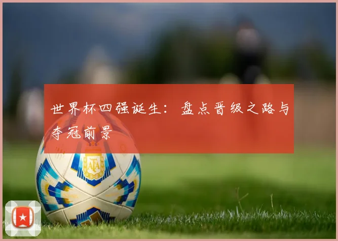 世界杯四强诞生：盘点晋级之路与夺冠前景