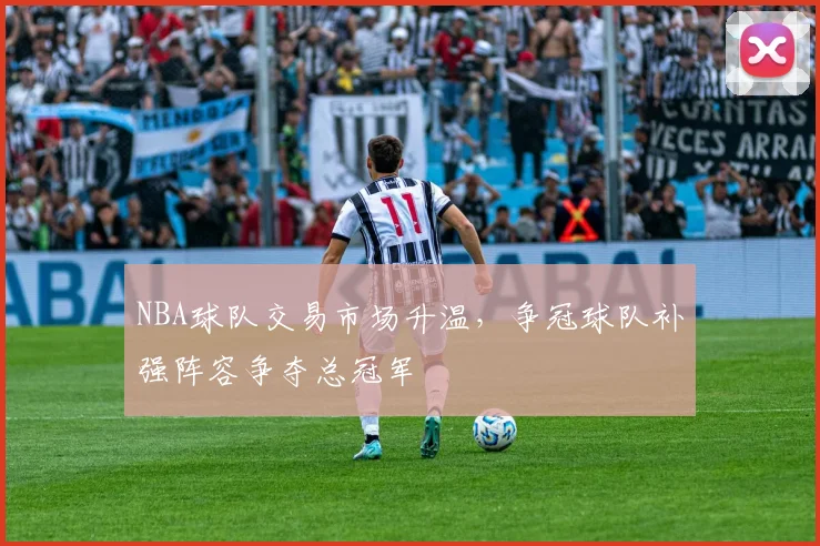 NBA球队交易市场升温，争冠球队补强阵容争夺总冠军