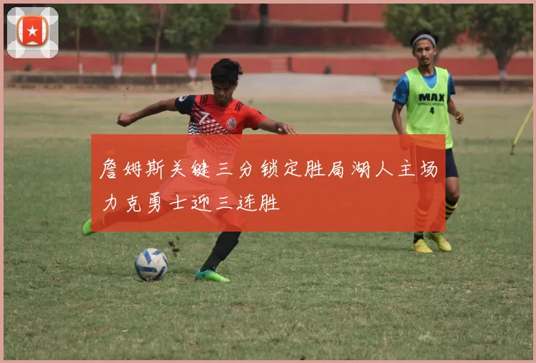 詹姆斯关键三分锁定胜局湖人主场力克勇士迎三连胜