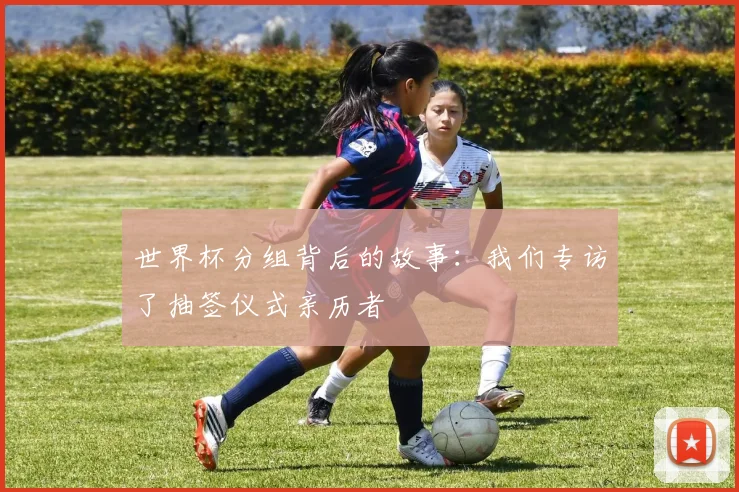 世界杯分组背后的故事:我们专访了抽签仪式亲历者