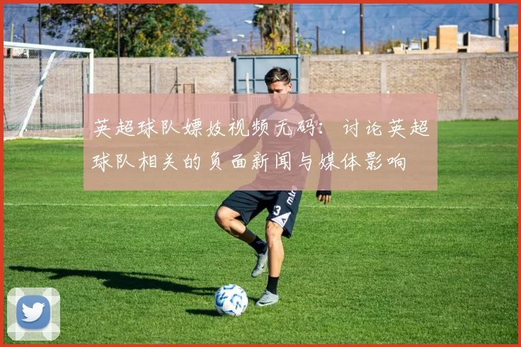 英超球队嫖妓视频无码：讨论英超球队相关的负面新闻与媒体影响