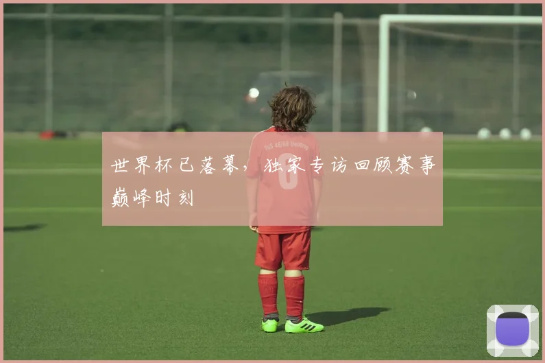 世界杯已落幕，独家专访回顾赛事巅峰时刻