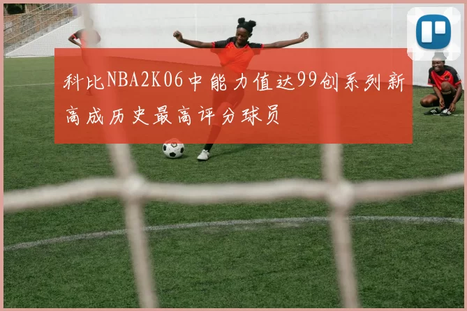 科比NBA2K06中能力值达99创系列新高成历史最高评分球员