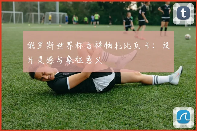 俄罗斯世界杯吉祥物扎比瓦卡：设计灵感与象征意义